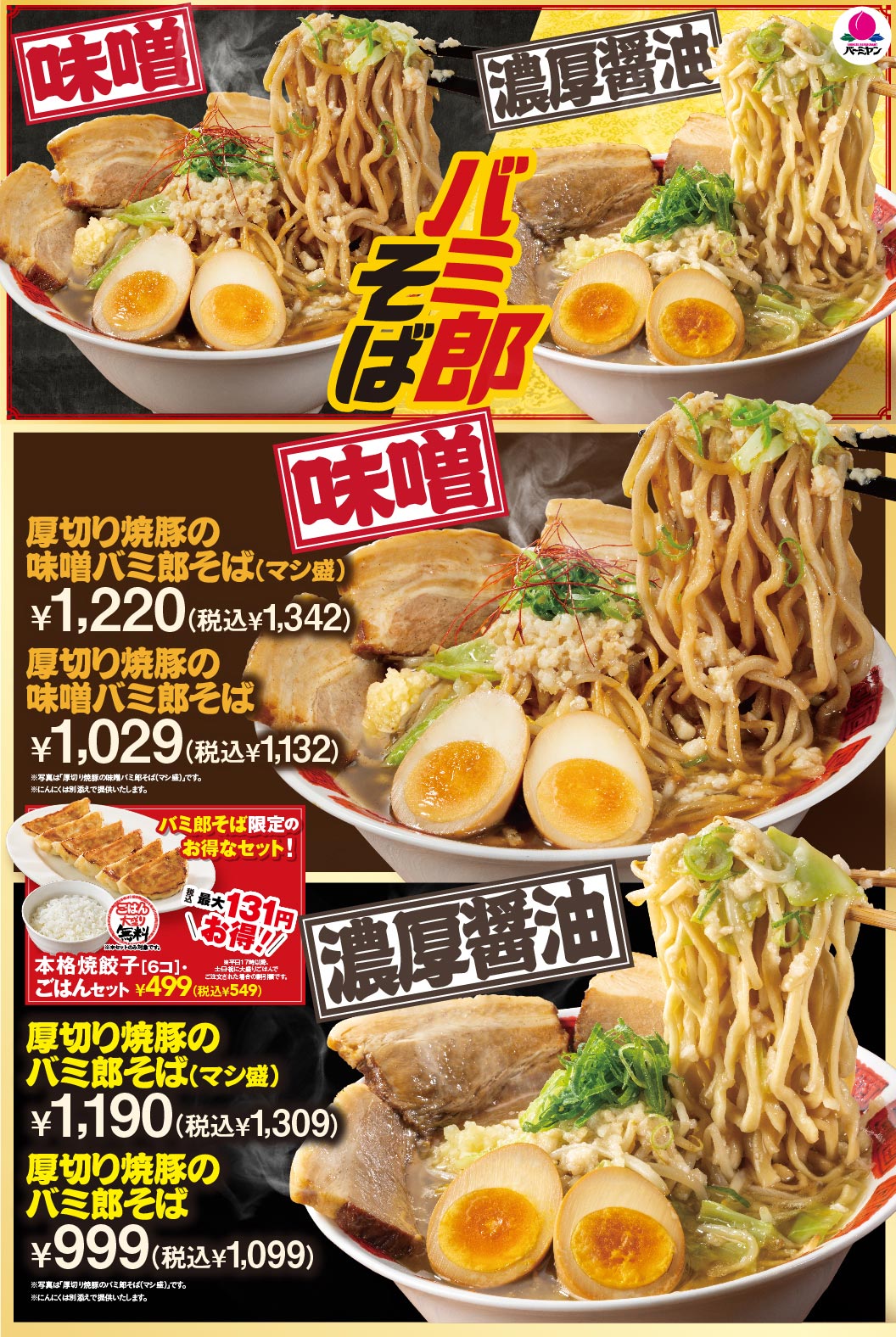 バーミヤン 味噌 濃厚醤油 バミ郎そば 厚切り焼豚の味噌バミ郎そば(マシ盛) ¥1,220(税込¥1,342) 厚切り焼豚の味噌バミ郎そば ¥1,029(税込¥1,132) ※写真は「厚切り焼豚の味噌バミ郎そば(マシ盛)」です。 ※にんにくは別添えで提供いたします。 バミ郎そば限定のお得なセット！ 最大131円お得!! ごはん大もり無料 本格焼餃子[6コ]・ごはんセット ¥499(税込¥549) 厚切り焼豚のバミ郎そば(マシ盛) ¥1,190(税込¥1,309) 厚切り焼豚のバミ郎そば ¥999(税込¥1,099) ※写真は「厚切り焼豚のバミ郎そば(マシ盛)」です。 ※にんにくは別添えで提供いたします。