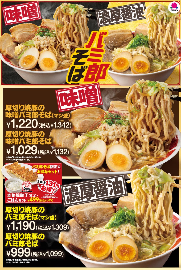 バーミヤン 味噌 濃厚醤油 バミ郎そば 厚切り焼豚の味噌バミ郎そば(マシ盛) ¥1,220(税込¥1,342) 厚切り焼豚の味噌バミ郎そば ¥1,029(税込¥1,132) ※写真は「厚切り焼豚の味噌バミ郎そば(マシ盛)」です。 ※にんにくは別添えで提供いたします。 バミ郎そば限定のお得なセット！ 最大131円お得!! ごはん大もり無料 本格焼餃子[6コ]・ごはんセット ¥499(税込¥549) 厚切り焼豚のバミ郎そば(マシ盛) ¥1,190(税込¥1,309) 厚切り焼豚のバミ郎そば ¥999(税込¥1,099) ※写真は「厚切り焼豚のバミ郎そば(マシ盛)」です。 ※にんにくは別添えで提供いたします。