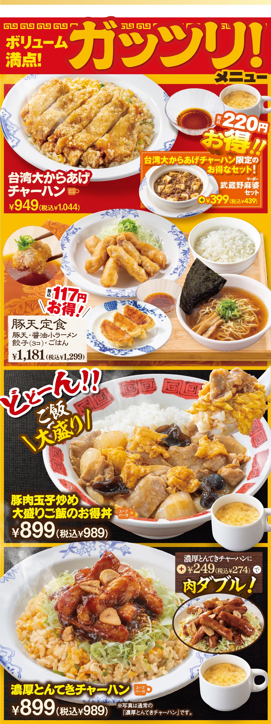 ボリューム満点! ガッツリ! メニュー 台湾大からあげチャーハン ¥949(税込¥1,044) 220円お得!! 台湾大からあげチャーハン限定のお得なセット! 武蔵野麻婆セット +¥399(税込¥439) 最大117円お得!! 豚天定食(豚天・醤油小ラーメン・餃子(3コ)・ごはん) ¥1,181(税込¥1,299) どどーん!! ご飯大盛り! 豚肉玉子炒め 大盛りご飯のお得丼 スープバー付 ¥899(税込¥989) 濃厚とんてきチャーハン スープバー付 ¥899(税込¥989) ※写真は通常の「濃厚とんてきチャーハン」です。 濃厚とんてきチャーハンに +¥249(税込¥274)で肉ダブル!