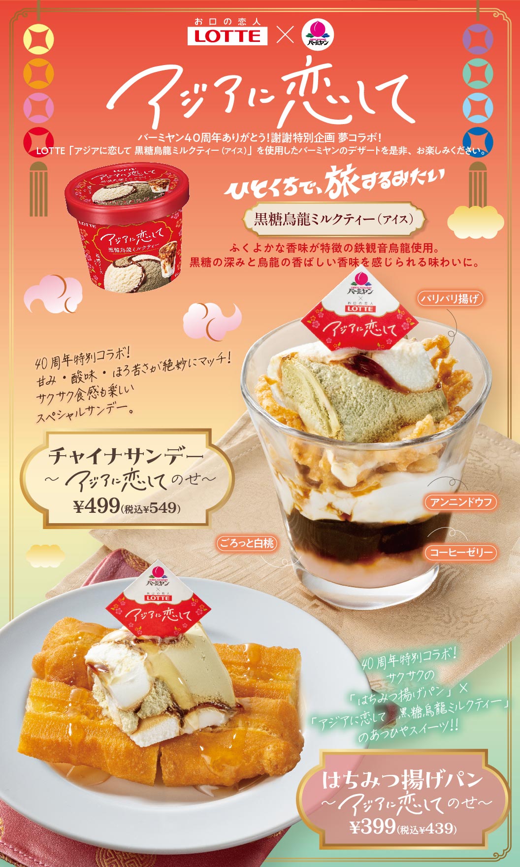 お口の恋人 LOTTE × バーミヤン アジアに恋して バーミヤン40周年ありがとう！謝謝特別企画 夢コラボ！ LOTTE「アジアに恋して 黒糖烏龍ミルクティー（アイス）」を使用したバーミヤンのデザートを是非、お楽しみください。 ひとくちで、旅するみたい 黒糖烏龍ミルクティー（アイス） ふくよかな香味が特徴の鉄観音烏龍使用。黒糖の深みと烏龍の香ばしい香味を感じられる味わいに。 40周年特別コラボ！甘み・酸味・ほろ苦さが絶妙にマッチ！サクサク食感も楽しいスペシャルサンデー。 チャイナサンデー〜アジアに恋してのせ〜 499円（税込549円） （パリパリ揚げ、アンニンドウフ、ごろっと白桃、コーヒーゼリー） 40周年特別コラボ！サクサクの「はちみつ揚げパン」×「アジアに恋して 黒糖烏龍ミルクティー」のあつひやスイーツ！！ はちみつ揚げパン〜アジアに恋してのせ〜 399円（税込439円）