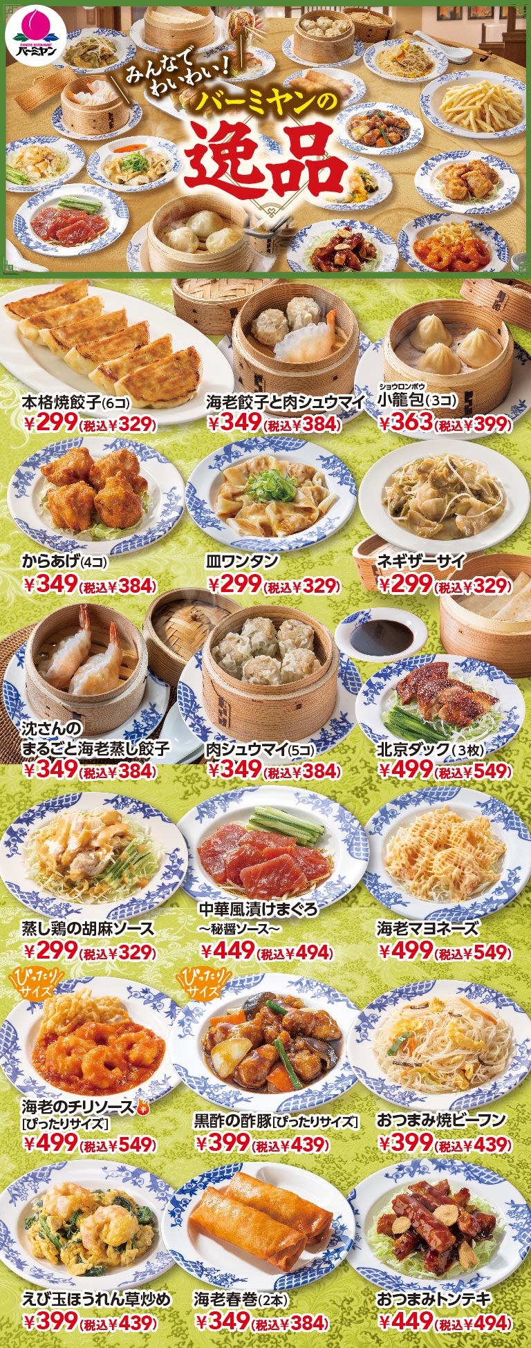 バーミヤンの逸品メニュー。みんなでわいわい楽しめる小皿・点心メニューの数々。本格焼餃子（6コ） 299円（税込329円）、海老餃子と肉シュウマイ 349円（税込384円）、小籠包（3コ） 363円（税込399円）、からあげ（4コ） 349円（税込384円）、皿ワンタン 299円（税込329円）、沈さんのまるごと海老蒸し餃子 349円（税込384円）、肉シュウマイ（5コ） 349円（税込384円）、北京ダック（3枚） 499円（税込549円）、海老マヨネーズ 499円（税込549円）、海老のチリソース［ぴったりサイズ］ 499円（税込549円）、黒酢の酢豚［ぴったりサイズ］ 399円（税込439円）、おつまみトンテキ 449円（税込494円）などを紹介。