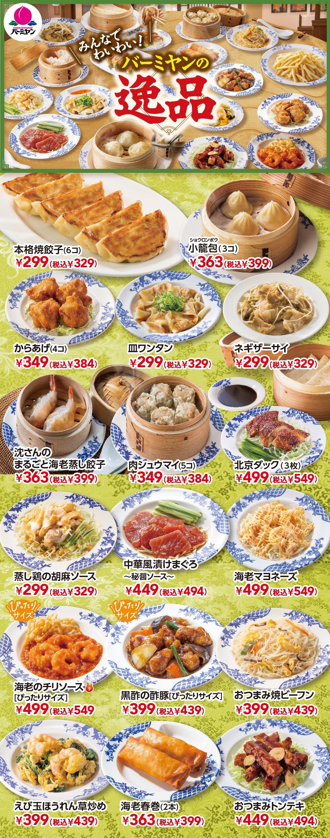 みんなでわいわい！バーミヤンの逸品 本格焼餃子(6コ) ¥299(税込¥329)、小籠包(3コ) ¥363(税込¥399)、からあげ(4コ) ¥349(税込¥384)、皿ワンタン ¥299(税込¥329)、ネギザーサイ ¥299(税込¥329)、沈さんのまるごと海老蒸し餃子 ¥363(税込¥399)、肉シュウマイ(5コ) ¥349(税込¥384)、北京ダック(3枚) ¥499(税込¥549)、蒸し鶏の胡麻ソース ¥299(税込¥329)、中華風漬けまぐろ〜秘醤ソース〜 ¥449(税込¥494)、海老マヨネーズ ¥499(税込¥549)、海老のチリソース［ぴったりサイズ］ ¥499(税込¥549)、黒酢の酢豚［ぴったりサイズ］ ¥399(税込¥439)、おつまみ焼ビーフン ¥399(税込¥439)、えび玉ほうれん草炒め ¥399(税込¥439)、海老春巻(2本) ¥363(税込¥399)、おつまみトンテキ ¥449(税込¥494)