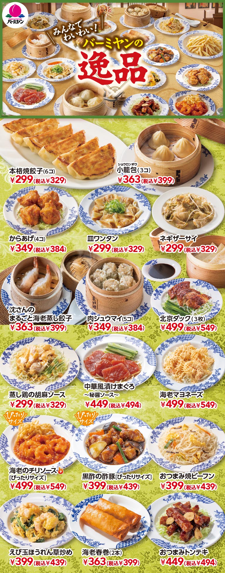みんなでわいわい！バーミヤンの逸品 本格焼餃子(6コ) ¥299(税込¥329)、小籠包(3コ) ¥363(税込¥399)、からあげ(4コ) ¥349(税込¥384)、皿ワンタン ¥299(税込¥329)、ネギザーサイ ¥299(税込¥329)、沈さんのまるごと海老蒸し餃子 ¥363(税込¥399)、肉シュウマイ(5コ) ¥349(税込¥384)、北京ダック(3枚) ¥499(税込¥549)、蒸し鶏の胡麻ソース ¥299(税込¥329)、中華風漬けまぐろ〜秘醤ソース〜 ¥449(税込¥494)、海老マヨネーズ ¥499(税込¥549)、海老のチリソース［ぴったりサイズ］ ¥499(税込¥549)、黒酢の酢豚［ぴったりサイズ］ ¥399(税込¥439)、おつまみ焼ビーフン ¥399(税込¥439)、えび玉ほうれん草炒め ¥399(税込¥439)、海老春巻(2本) ¥363(税込¥399)、おつまみトンテキ ¥449(税込¥494)