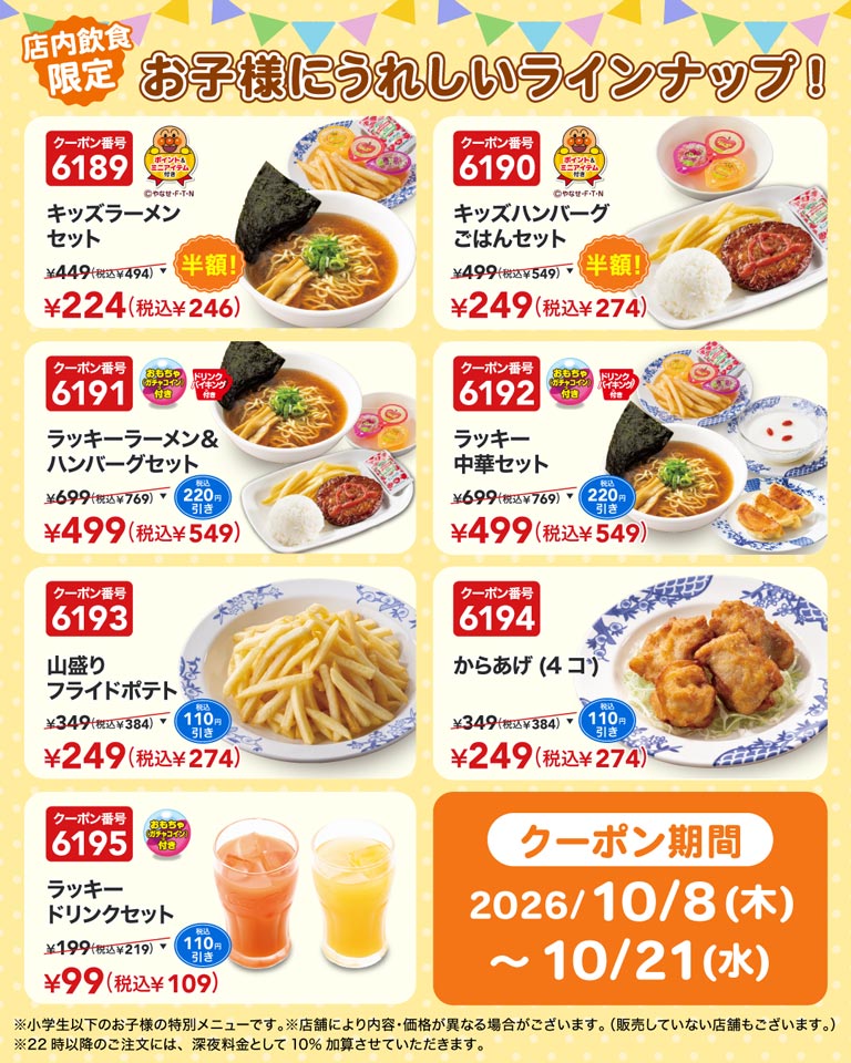 店内飲食限定 お子様にうれしいラインナップ！ クーポン番号6189 キッズラーメンセット ¥449(税込¥494) ▼ 半額！ ¥224(税込¥246) ポイント＆ミニアイテム付き ©やなせ・F・T・N、クーポン番号6190 キッズハンバーグごはんセット ¥499(税込¥549) ▼ 半額！ ¥249(税込¥274) ポイント＆ミニアイテム付き ©やなせ・F・T・N、クーポン番号6191 ラッキーラーメン＆ハンバーグセット ¥699(税込¥769) ▼ 税込220円引き ¥499(税込¥549) おもちゃ（ガチャコイン）付き ドリンクバイキング付き、クーポン番号6192 ラッキー中華セット ¥699(税込¥769) ▼ 税込220円引き ¥499(税込¥549) おもちゃ（ガチャコイン）付き ドリンクバイキング付き、クーポン番号6193 山盛りフライドポテト ¥349(税込¥384) ▼ 税込110円引き ¥249(税込¥274)、クーポン番号6194 からあげ(4コ) ¥349(税込¥384) ▼ 税込110円引き ¥249(税込¥274)、クーポン番号6195 ラッキードリンクセット ¥199(税込¥219) ▼ 税込110円引き ¥99(税込¥109) おもちゃ（ガチャコイン）付き、クーポン期間 2026/10/8(木)〜10/21(水) ※小学生以下のお子様の特別メニューです。※店舗により内容・価格が異なる場合がございます。(販売していない店舗もございます。) ※22時以降のご注文には、深夜料金として10%加算させていただきます。