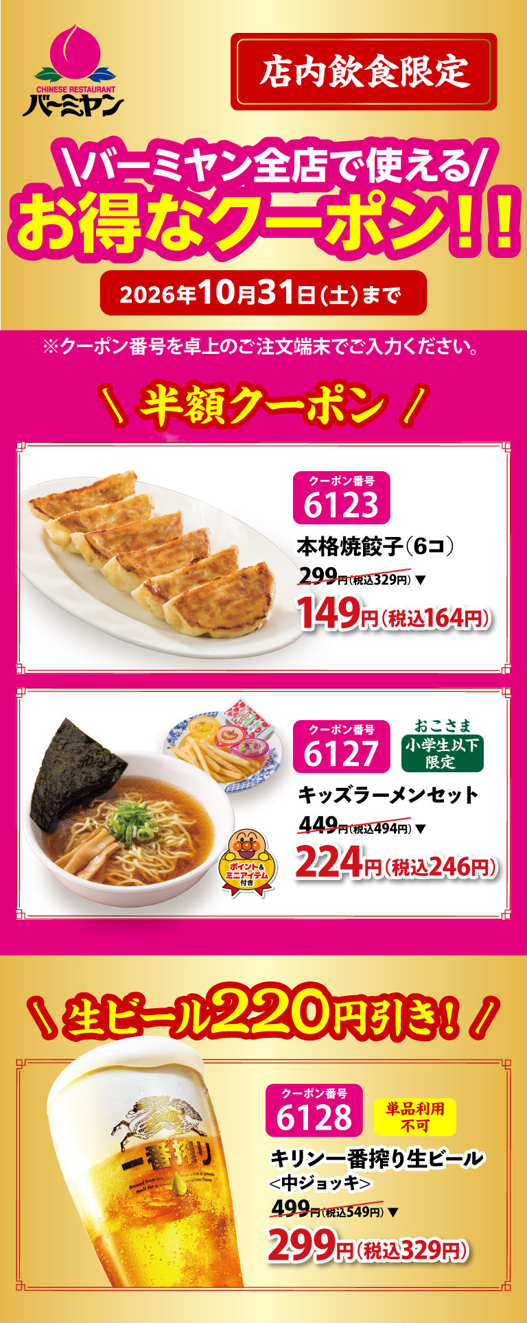 バーミヤン 店内飲食限定 バーミヤン全店で使える！お得なクーポン！！ 2026年10月31日(土)まで。半額クーポン：クーポン番号6123 本格焼餃子(6コ) 299円(税込329円)が149円(税込164円)、クーポン番号6127 おこさま(小学生以下限定) キッズラーメンセット 449円(税込494円)が224円(税込246円)。生ビール220円引き！：クーポン番号6128 単品利用不可 キリン一番搾り生ビール<中ジョッキ> 499円(税込549円)が299円(税込329円)。