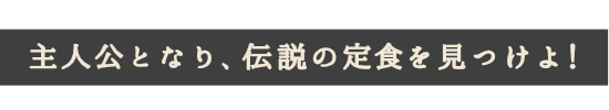 主人公となり、伝説の定食を見つけよ!