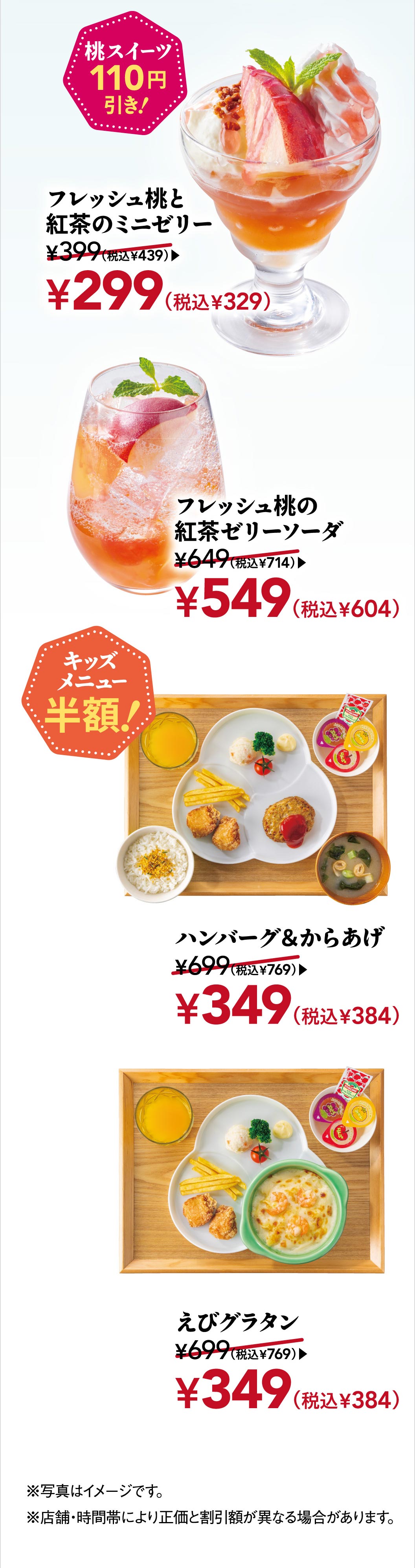 Peach sweets are 110 yen off! Mini jelly with fresh peach and black tea 299 yen (329 yen including tax), fresh peach and black tea jelly soda 549 yen (604 yen including tax). KIDS MENUS half price! Hamburgr & fried chicken 349 yen (384 yen including tax), shrimp gratin 349 yen (384 yen including tax).