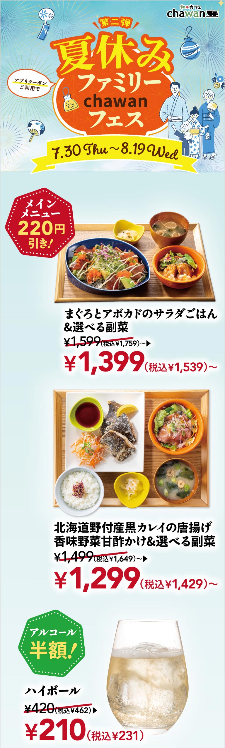 Japanese Cafe chawan second event: Summer Vacation Family chawan Festival, July 30th (Thu) - August 19th (Wed). Get 220 yen off your main dish with an app coupon! Tuna and avocado salad rice & choice of side dish from 1,399 yen (1,539 yen including tax), Deep-fried black flounder from Notsuke, Hokkaido with aromatic vegetables in sweet and sour sauce & choice of side dish from 1,299 yen (1,429 yen including tax). Half-price alcohol! Highball 210 yen (231 yen including tax).