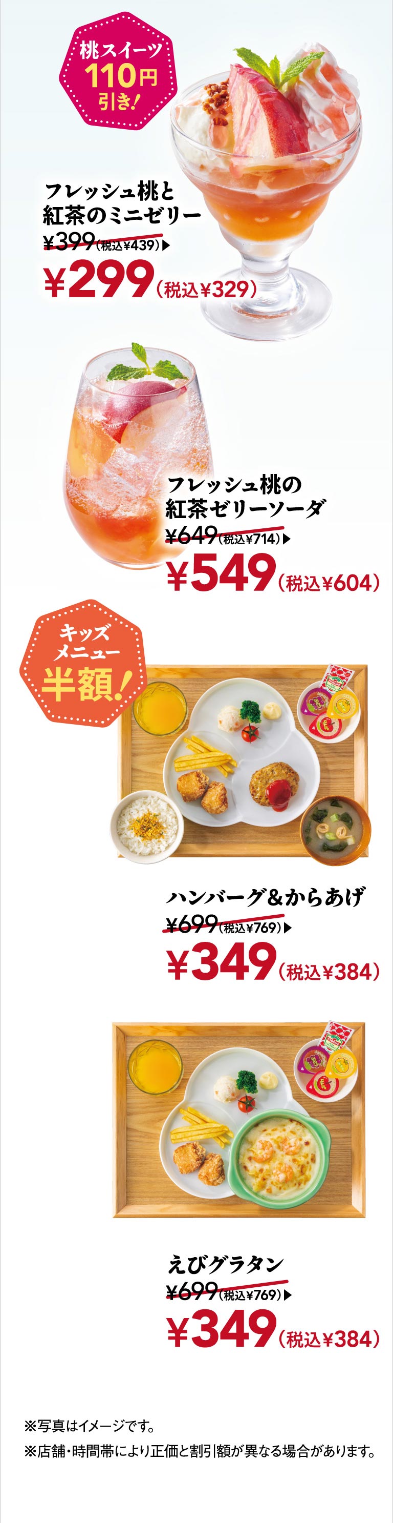 Peach sweets are 110 yen off! Mini jelly with fresh peach and black tea 299 yen (329 yen including tax), fresh peach and black tea jelly soda 549 yen (604 yen including tax). KIDS MENUS half price! Hamburgr & fried chicken 349 yen (384 yen including tax), shrimp gratin 349 yen (384 yen including tax).
