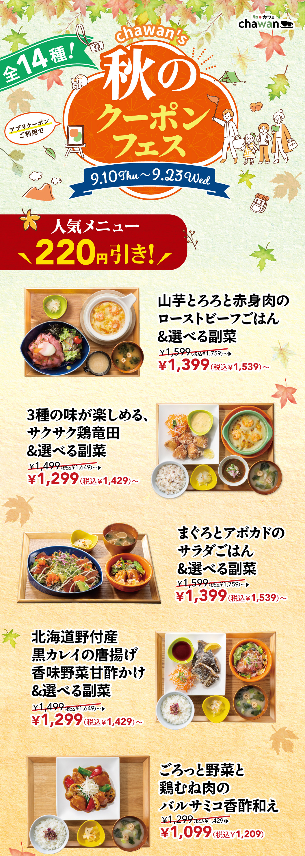 日本咖啡厅chawan chawan秋季优惠券活动！14种优惠券等你来拿！9月10日（周四）至9月23日（周三），使用APP优惠券，即可享受人气菜品立减220日元的优惠！烤牛肉饭 烤牛肉配磨碎山药泥和瘦肉，可选小菜 ¥1,599（含税¥1,759）→ ¥1,399（含税¥1,539）~龙田炸鸡 （蔬菜泥酱油沙司 ・盐柠檬・蔬菜塔塔酱）小菜 ¥1,499（含税¥1,649）→ ¥1,299（含税¥1,429）~ 金枪鱼牛油果沙拉饭配小菜 ¥1,599（含税¥1,759）→ ¥1,399（含税¥1,539）~ 北海道野付产炸黑鲽配香菜和酸甜酱，可选小菜 ¥1,499（含税¥1,649）→ ¥1,299（含税¥1,429）~蔬菜和鸡胸肉的黑葡萄醋香醋沙司¥1,299（含税¥1,429）→ ¥1,099（含税¥1,429）