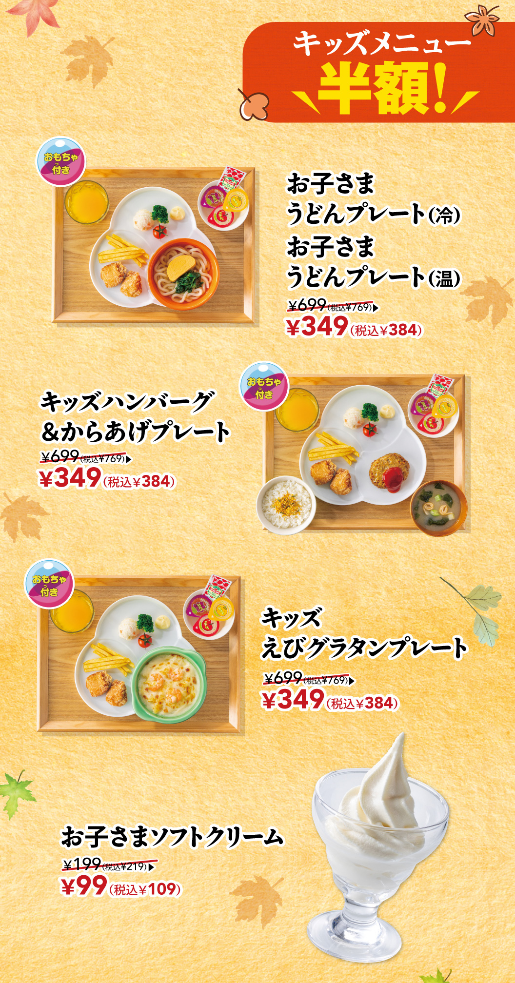 儿童餐菜单半价！儿童乌冬面面（冷）儿童乌冬面面（热）含玩具 ¥699（含税¥769）→ ¥349（含税¥384）儿童汉堡排炸鸡套餐（含玩具）¥699（含税¥769）→ ¥349（含税¥384）儿童焗虾套餐（含玩具）¥699（含税¥769）→ ¥349（含税¥384）儿童软冰激淋¥199（含税¥219）→ ¥99（含税¥109）