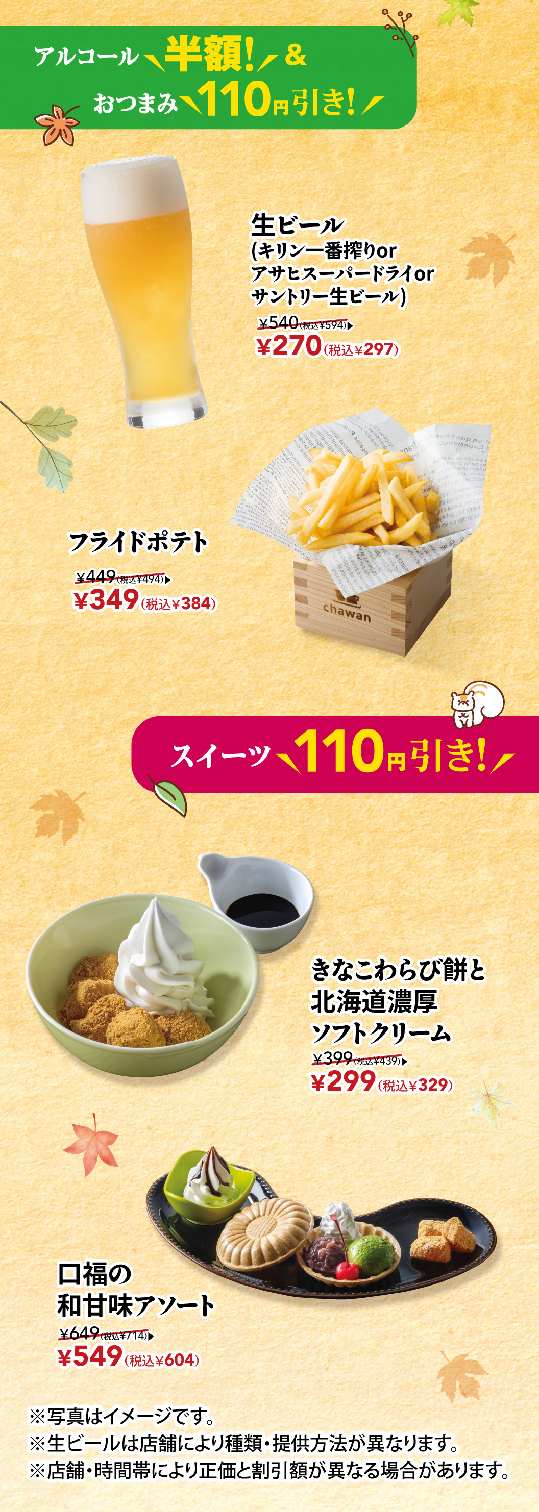 酒水半价！小吃立下酒菜110日元！生啤（麒麟一番榨、朝日舒波生啤或三得利生啤）原价540日元（含税594日元）→ 现价270日元（含税297日元）炸薯条原价449日元（含税494日元）→ 现价349日元（含税384日元） 甜点立减110日元！黄豆粉蕨饼和软冰激凌原价399日元（含税439日元）→ 现价299日元（含税329日元） 精选日式日式甜点原价649日元（含税714日元）→ 现价549日元（含税604日元） *图片仅供参考。 *各门店生啤种类及供应方式可能有所不同。 *正价和折扣可能因商店和时间段而异。