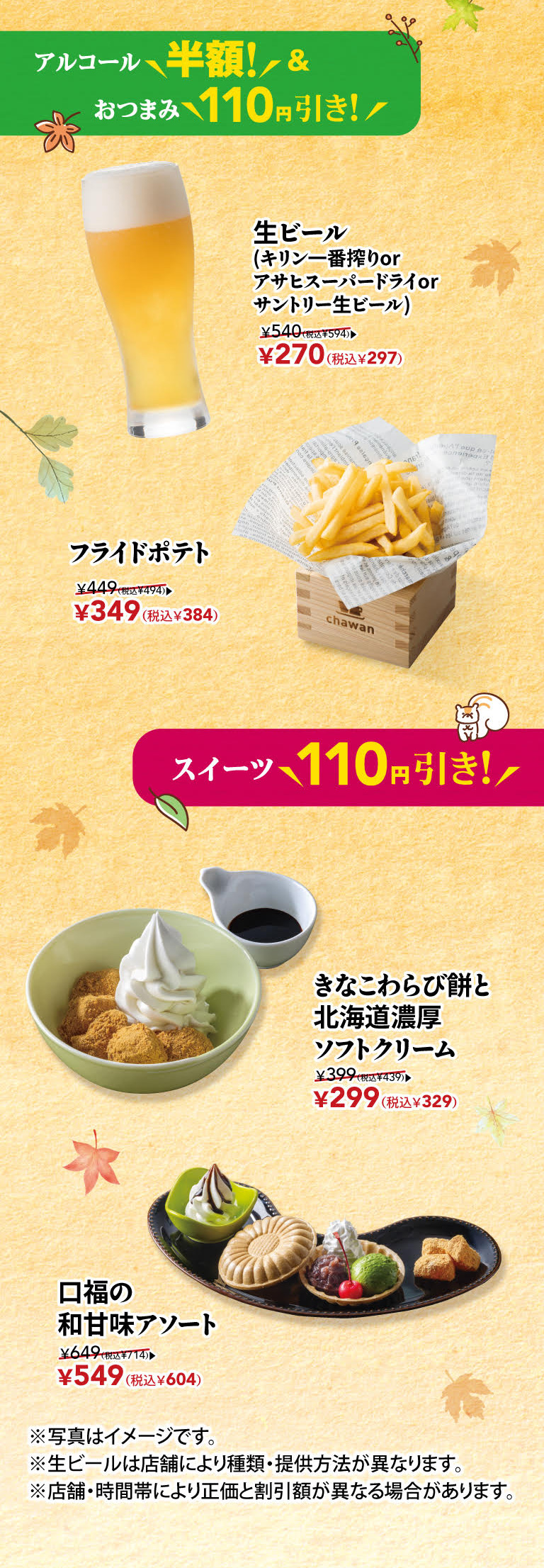 酒水半价！小吃立下酒菜110日元！生啤（麒麟一番榨、朝日舒波生啤或三得利生啤）原价540日元（含税594日元）→ 现价270日元（含税297日元）炸薯条原价449日元（含税494日元）→ 现价349日元（含税384日元） 甜点立减110日元！黄豆粉蕨饼和软冰激凌原价399日元（含税439日元）→ 现价299日元（含税329日元） 精选日式日式甜点原价649日元（含税714日元）→ 现价549日元（含税604日元） *图片仅供参考。 *各门店生啤种类及供应方式可能有所不同。 *正价和折扣可能因商店和时间段而异。