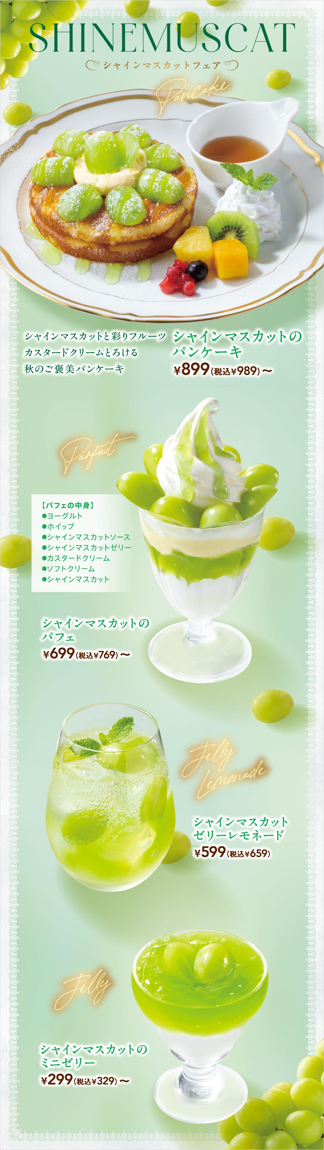 SHINE MUSCAT シャインマスカットフェア。Pancake：シャインマスカットと彩りフルーツ カスタードクリームとろける秋のご褒美パンケーキ シャインマスカットのパンケーキ ¥899（税込¥989）〜。Parfait：【パフェの中身】ヨーグルト、ホイップ、シャインマスカットソース、シャインマスカットゼリー、カスタードクリーム、ソフトクリーム、シャインマスカット。シャインマスカットのパフェ ¥699（税込¥769）〜。Jelly Lemonade：シャインマスカットゼリーレモネード ¥599（税込¥659）。Jelly：シャインマスカットのミニゼリー ¥299（税込¥329）〜。