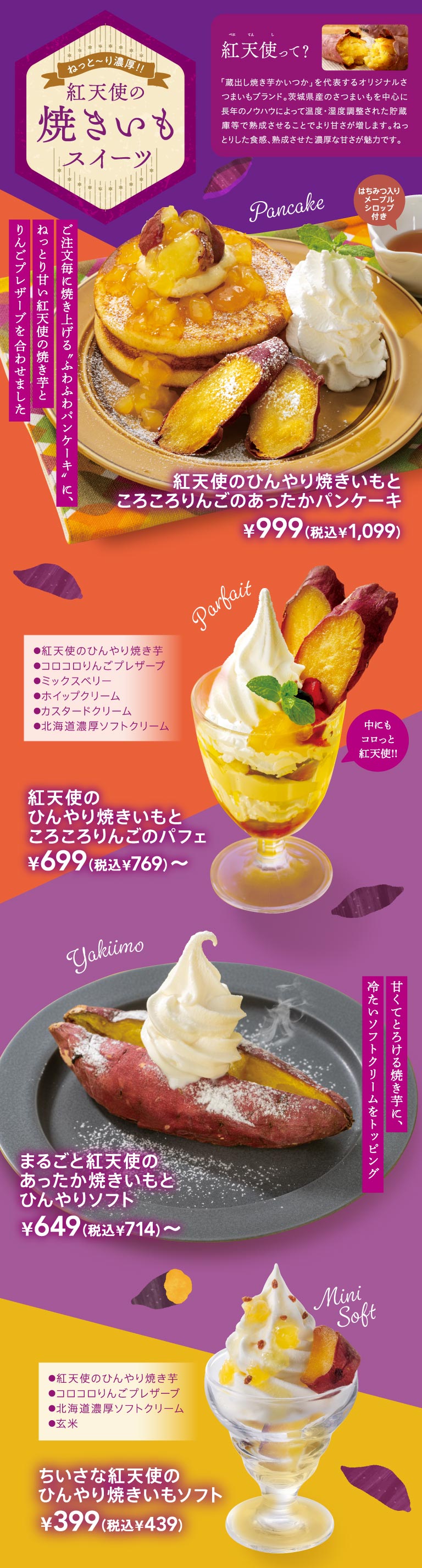 ねっと〜り濃厚!! 紅天使の焼きいもスイーツ。紅天使って？ 『蔵出し焼き芋かいつか』を代表するオリジナルさつまいもブランド。茨城県産のさつまいもを中心に長年のノウハウによって温度・湿度調整された貯蔵庫等で熟成させることでより甘さが増します。ねっとりした食感、熟成させた濃厚な甘さが魅力です。Pancake：ご注文毎に焼き上げる”ふわふわパンケーキ”に、ねっとり甘い”紅天使の焼き芋”とりんごプレザーブを合わせました。はちみつ入りメープルシロップ付き。紅天使のひんやり焼きいもとごろごろりんごのあったかパンケーキ ¥999（税込¥1,099）。Parfait：紅天使のひんやり焼き芋、コロコロりんごプレザーブ、ミックスベリー、ホイップクリーム、カスタードクリーム、北海道濃厚ソフトクリーム。中にもコロっと紅天使!! 紅天使のひんやり焼きいもとごろごろりんごのパフェ ¥699（税込¥769）〜。Yakiimo：甘くてとろける焼き芋に、冷たいソフトクリームをトッピング。まるごと紅天使のあったか焼きいもとひんやりソフト ¥649（税込¥714）〜。Mini Soft：紅天使のひんやり焼き芋、コロコロりんごプレザーブ、北海道濃厚ソフトクリーム、玄米。ちいさな紅天使のひんやり焼きいもソフト ¥399（税込¥439）。