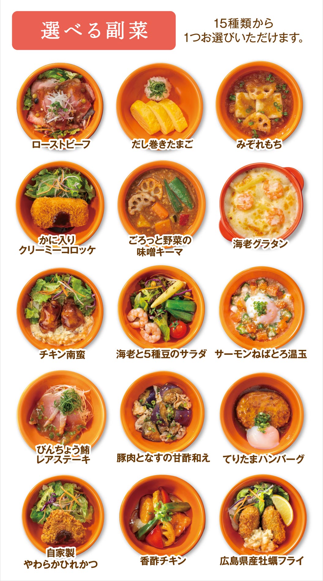 Choose one side dish from 15 options: roast beef, rolled omelet, grated radish mochi, creamy crab croquette, miso keema curry with chunky vegetables, Shrimp gratin, Namban fried chicken, Shrimp and Five Bean Salad, Salmon with Sticky Tuena and Hot Spring Egg, Bincho Tuna Rare Steak, sweet and sour pork and eggplant, Hamburger Steak with Egg & Teriyaki Sauce steak, homemade Pork Fillet Cutlet, Chicken and vegetables with a balsamic sauce, Fried Hiroshima oysters.