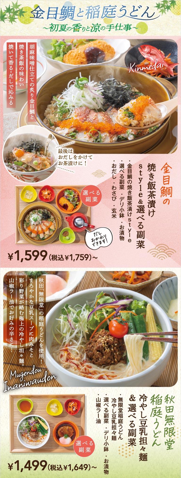 Goldeneye snapper and Inaniwa Udon Noodles ~The scent of early summer and the refreshing craftsmanship~. Goldeneye snapper fried rice in broth style & choice of side dish 1,499 yen (1,649 yen including tax) ~, grilled goldeneye snapper and fried rice in sesame Miso flavor, finished as broth ochazuke. Akita Mugendo chilled soy milk tantanmen & choice of side dish 1,599 yen (1,759 yen including tax) ~, an exquisite Chilled dandan noodle with a mild soy milk soup, minced meat, and colorful vegetables.