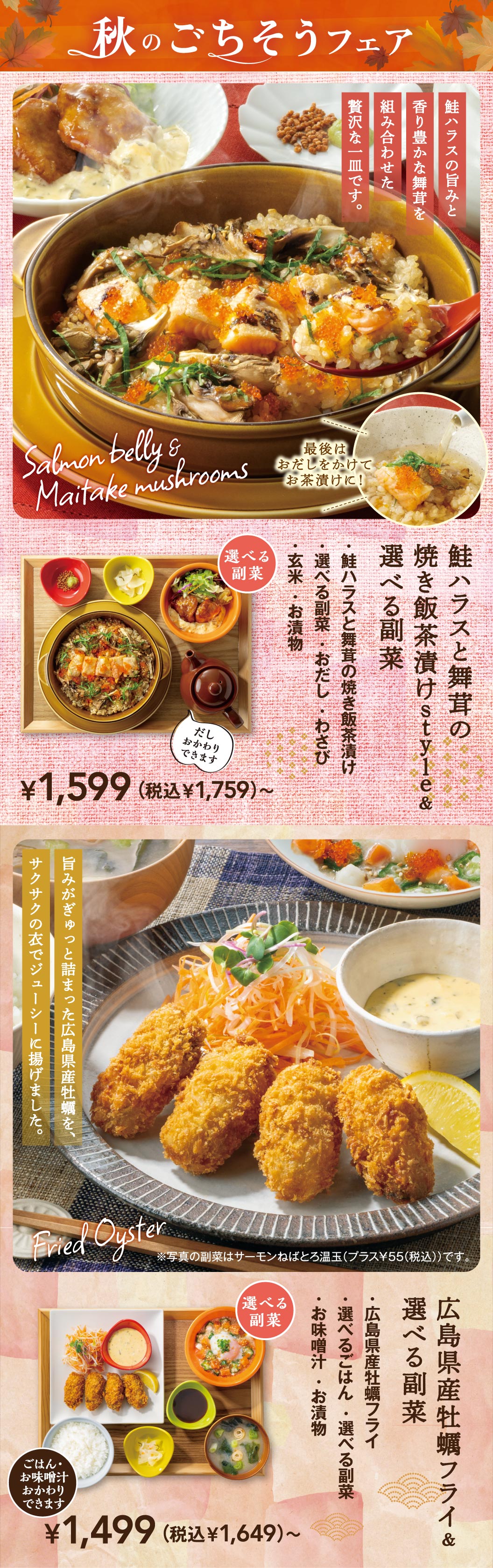 秋のごちそうフェア。Salmon belly & Maitake mushrooms 鮭ハラスの旨みと香り豊かな舞茸を組み合わせた贅沢な一皿です。最後はおだしをかけてお茶漬けに！ 鮭ハラスと舞茸の焼き飯茶漬けstyle＆選べる副菜 ¥1,599（税込¥1,759）〜。【選べる副菜】鮭ハラスと舞茸の焼き飯茶漬け、選べる副菜・おだし・わさび、玄米・お漬物。だしおかわりできます。Fried Oyster 旨みがぎゅっと詰まった広島県産牡蠣を、サクサクの衣でジューシーに揚げました。※写真の副菜はサーモンねばとろ温玉（プラス¥55〔税込〕）です。広島県産牡蠣フライ＆選べる副菜 ¥1,499（税込¥1,649）〜。【選べる副菜】広島県産牡蠣フライ、選べるごはん・選べる副菜、お味噌汁・お漬物。ごはん・お味噌汁おかわりできます。
