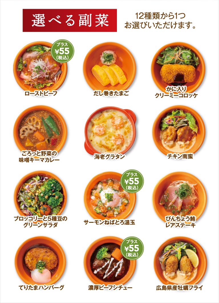 選べる副菜 12種類から1つお選びいただけます。ローストビーフ（プラス¥55〔税込〕）、だし巻きたまご、かに入りクリーミーコロッケ、ごろっと野菜の味噌キーマカレー、海老グラタン、チキン南蛮、ブロッコリーと5種豆のグリーンサラダ、サーモンねばとろ温玉（プラス¥55〔税込〕）、びんちょう鮪レアステーキ、てりたまハンバーグ、濃厚ビーフシチュー（プラス¥55〔税込〕）、広島県産牡蠣フライ。