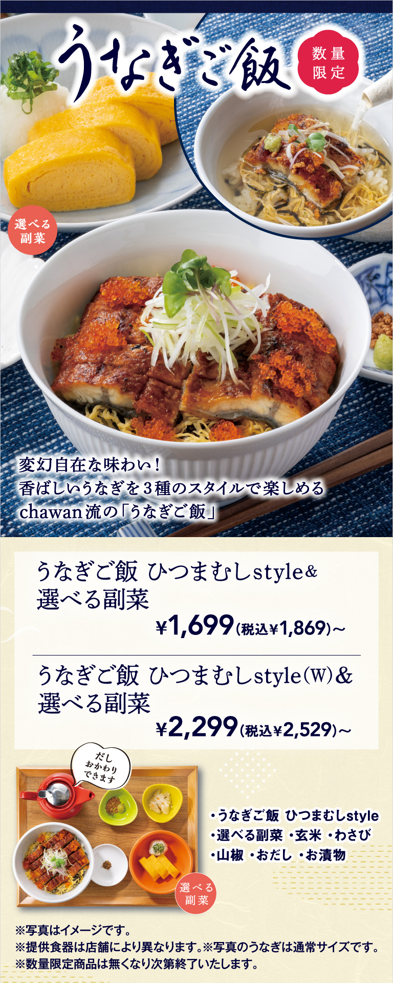 数量限定、chawan流の「うなぎご飯」。変幻自在な味わい！香ばしいうなぎを3種のスタイルで楽しめる、うなぎご飯 ひつまぶしstyle＆選べる副菜 1,699円（税込1,869円）〜、うなぎご飯 ひつまぶしstyle(W)＆選べる副菜 2,299円（税込2,529円）〜。セットには、玄米・わさび・山椒・おだし（おかわり自由）・お漬物が付きます。