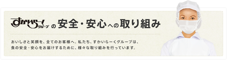 すかいらーくグループの安全・安心への取り組み おいしさと笑顔を、全てのお客様へ。私たち、すかいらーくグループは、食の安全・安心をお届けするために、様々な取り組みを行っています。