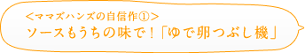 ＜ママズハンズの自信作①＞ソースもうちの味で！「ゆで卵つぶし機」