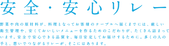 安全・安心リレー 野菜や肉の原材料が、料理となってお客様のテーブルへ届くまでには、厳しい衛生管理や、安くておいしいメニューを作るためのこだわりが、たくさん詰まっています。安全で安心できる品質を、毎日安定してお届けするために。多くの人の手と、想いでつながるリレーが、そこにはあります。