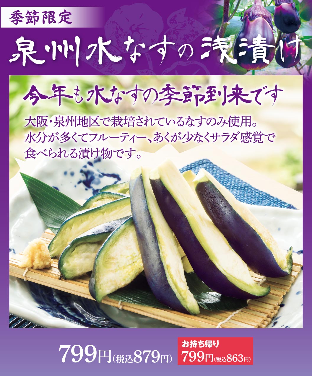 季節限定 泉州水なすの浅漬け。今年も水なすの季節到来です。大阪・泉州地区で栽培されているなすのみ使用。水分が多くてフルーティー、あくが少なくサラダ感覚で食べられる漬け物です。799円（税込879円）、お持ち帰り 799円（税込863円）