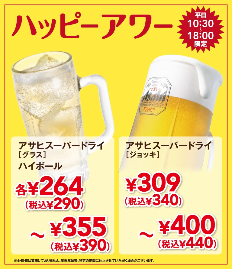 ハッピーアワー 平日10:30〜18:00限定。アサヒスーパードライ [グラス]、ハイボール 各264円（税込290円）〜355円（税込390円）。アサヒスーパードライ [ジョッキ] 309円（税込340円）〜400円（税込440円）。※土・日・祝は実施しておりません。年末年始等、特定の期間に休止させていただく場合がございます。