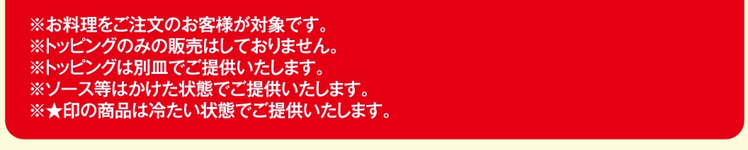※お料理をご注文のお客様が対象です。※トッピングのみの販売はしておりません。※トッピングは別皿でご提供いたします。※ソース等はかけた状態でご提供いたします。※★印の商品は冷たい状態でご提供いたします。