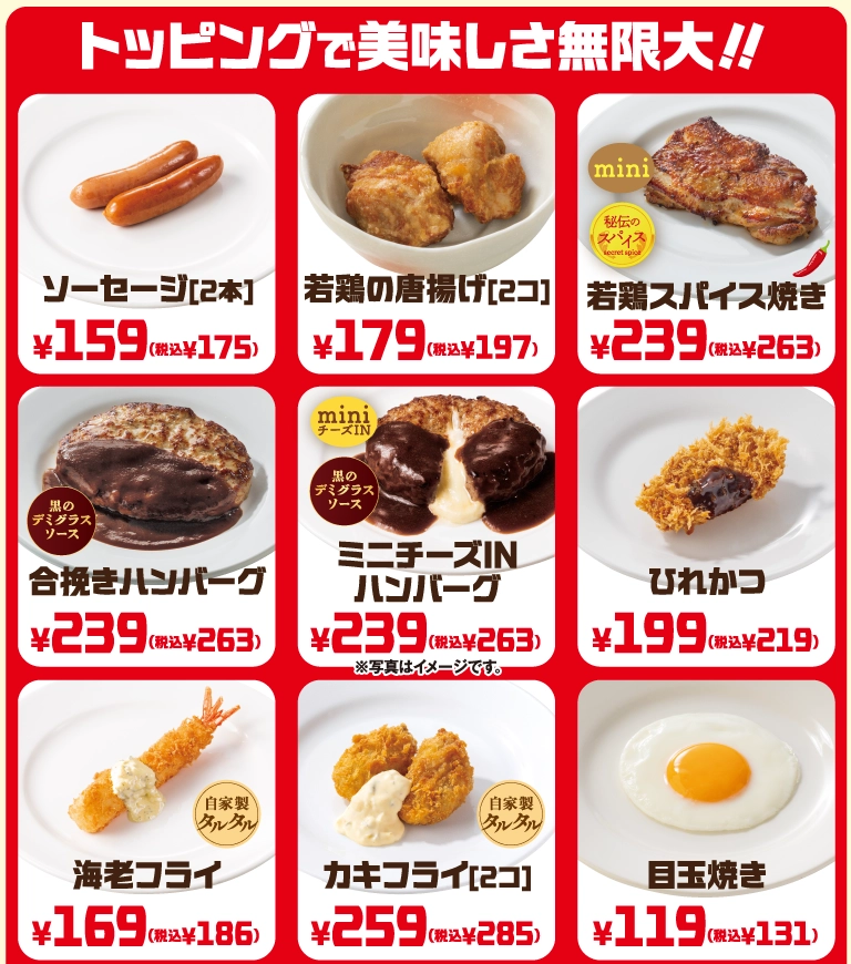 トッピングで美味しさ無限大!! ソーセージ[2本] 159円（税込175円）、若鶏の唐揚げ[2コ] 179円（税込197円）、若鶏スパイス焼き 239円（税込263円）、合挽きハンバーグ 239円（税込263円）、ミニチーズINハンバーグ 239円（税込263円）、ひれかつ 199円（税込219円）、海老フライ（自家製タルタル） 169円（税込186円）、カキフライ[2コ]（自家製タルタル） 259円（税込285円）、目玉焼き 119円（税込131円）。※写真はイメージです。