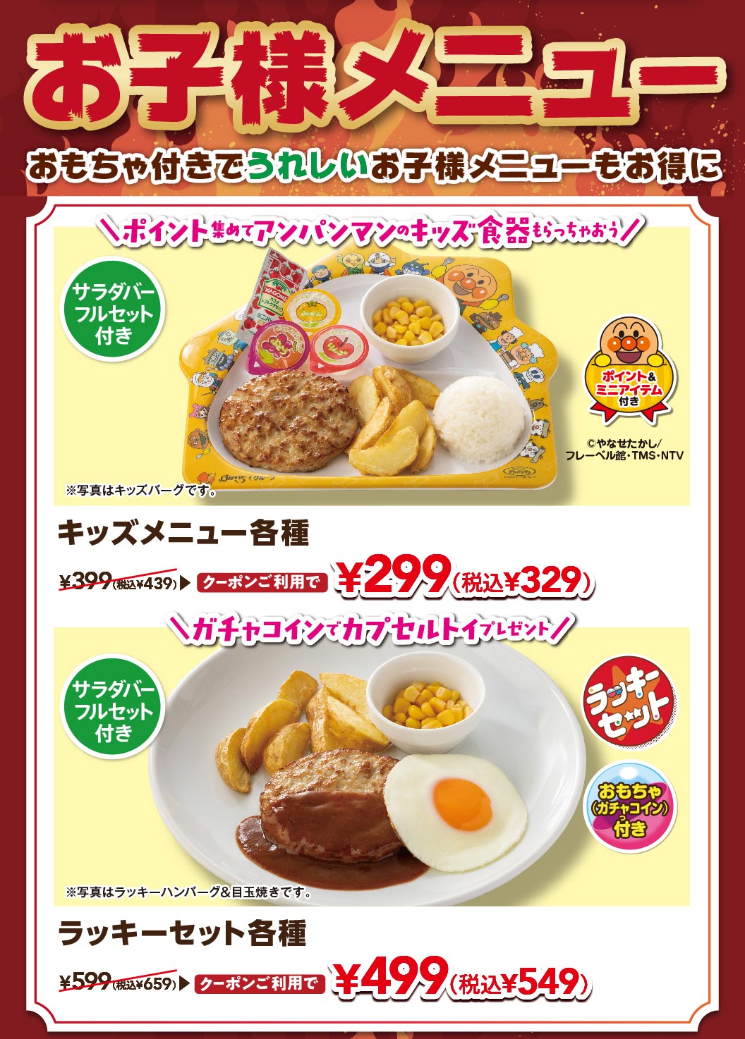 おもちゃ付きでうれしいお子様メニュー。サラダバーフルセット付き。キッズメニュー各種（キッズバーグなど）クーポン利用で299円（税込329円）、ラッキーセット各種（ラッキーハンバーグ＆目玉焼きなど、ガチャコイン付き）クーポン利用で499円（税込549円）。