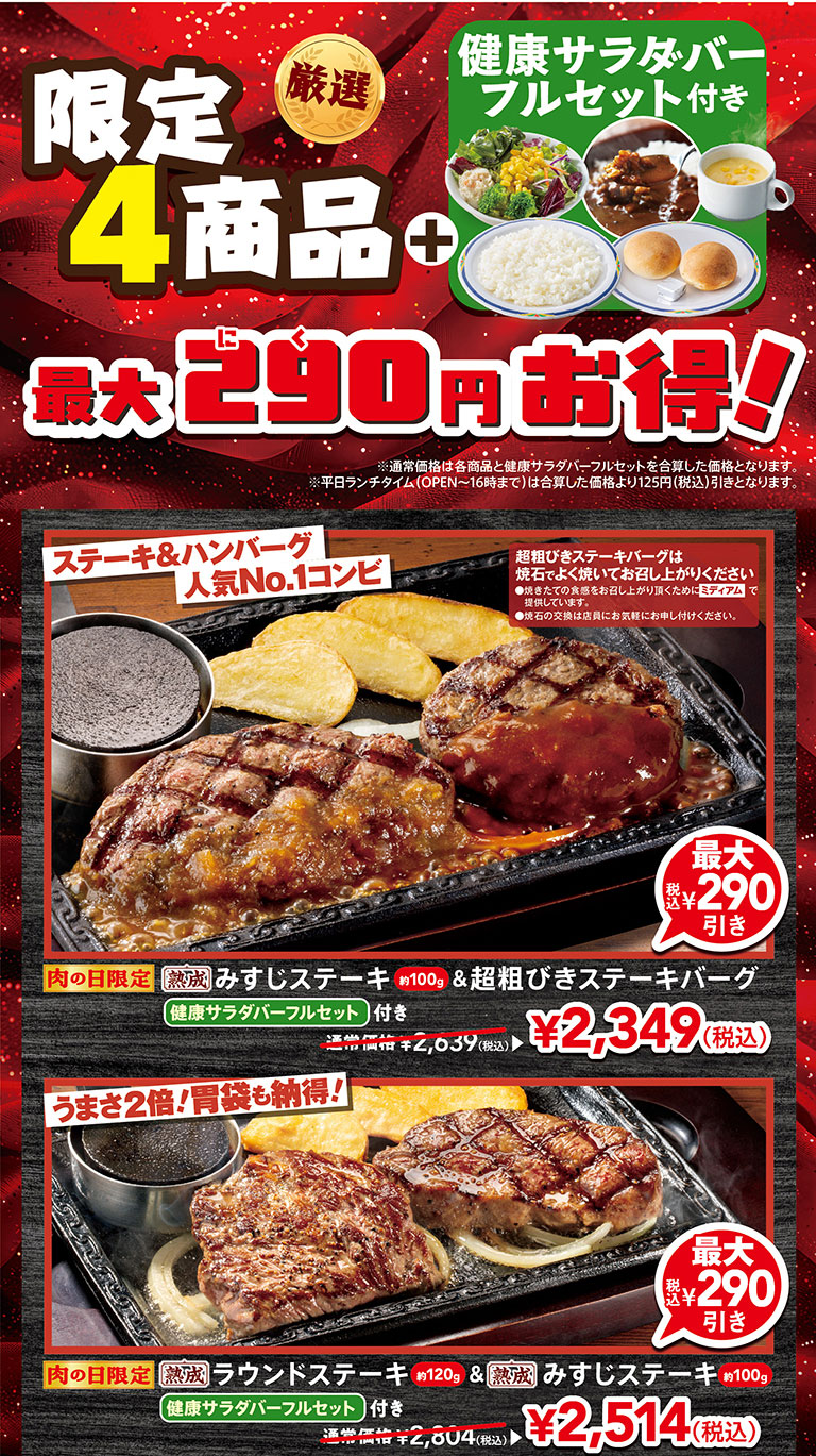 限定4商品プラス健康サラダバーフルセット付き 最大290円お得！。ステーキ＆ハンバーグ人気No.1コンビ、肉の日限定 熟成みすじステーキ（約100g）＆超粗びきステーキバーグ健康サラダバーフルセット付き 通常価格2,639円（税込）から最大290円引きの2,349円（税込）。うまさ2倍！胃袋も納得！、肉の日限定 熟成ラウンドステーキ（約120g）＆熟成みすじステーキ（約100g）健康サラダバーフルセット付き 通常価格2,804円（税込）から最大290円引きの2,514円（税込）。