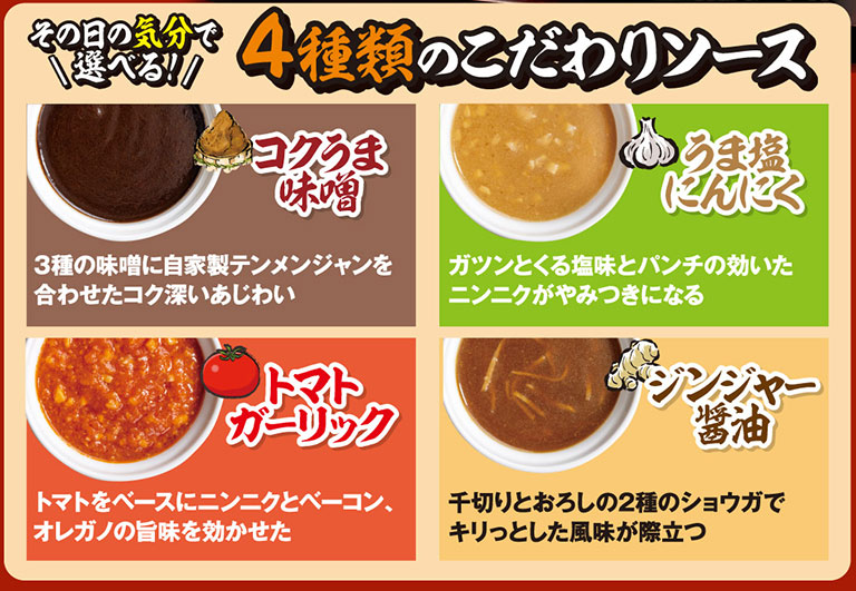 その日の気分で選べる！4種類のこだわりソース。コクうま味噌：3種の味噌に自家製テンメンジャンを合わせたコク深いあじわい。うま塩にんにく：ガツンとくる塩味とパンチの効いたニンニクがやみつきになる。トマトガーリック：トマトをベースにニンニクとベーコン、オレガノの旨味を効かせた。ジンジャー醤油：千切りとおろしの2種のショウガでキリっとした風味が際立つ。