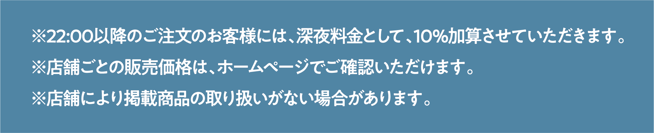 ※22:00以降のご注文のお客様には、深夜料金として、10%加算させていただきます。
※店舗ごとの販売価格は、ホームページでご確認いただけます。
※店舗により掲載商品の取り扱いがない場合があります。