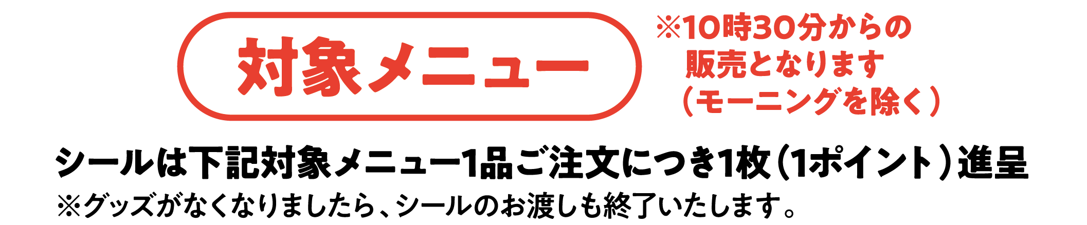 対象メニュー ※10時30分からの販売となります（モーニングを除く）シールは下記対象メニュー１品ご注文につき1枚（1ポイント）進呈※グッズがなくなりましたら、シールのお渡しも終了いたします。