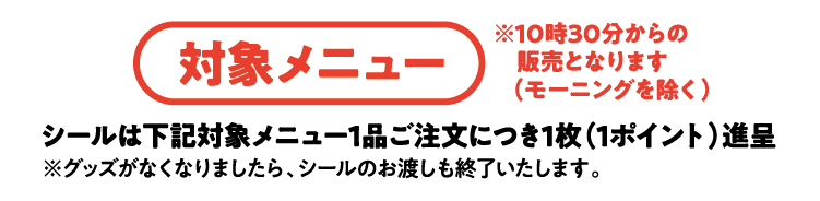 対象メニュー ※10時30分からの販売となります（モーニングを除く）シールは下記対象メニュー１品ご注文につき1枚（1ポイント）進呈※グッズがなくなりましたら、シールのお渡しも終了いたします。