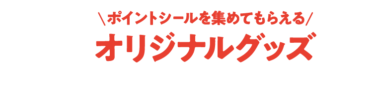 ポイントシールを集めてもらえる オリジナルグッズ ※グッズがなくなり次第、本キャンペーンは終了となります。