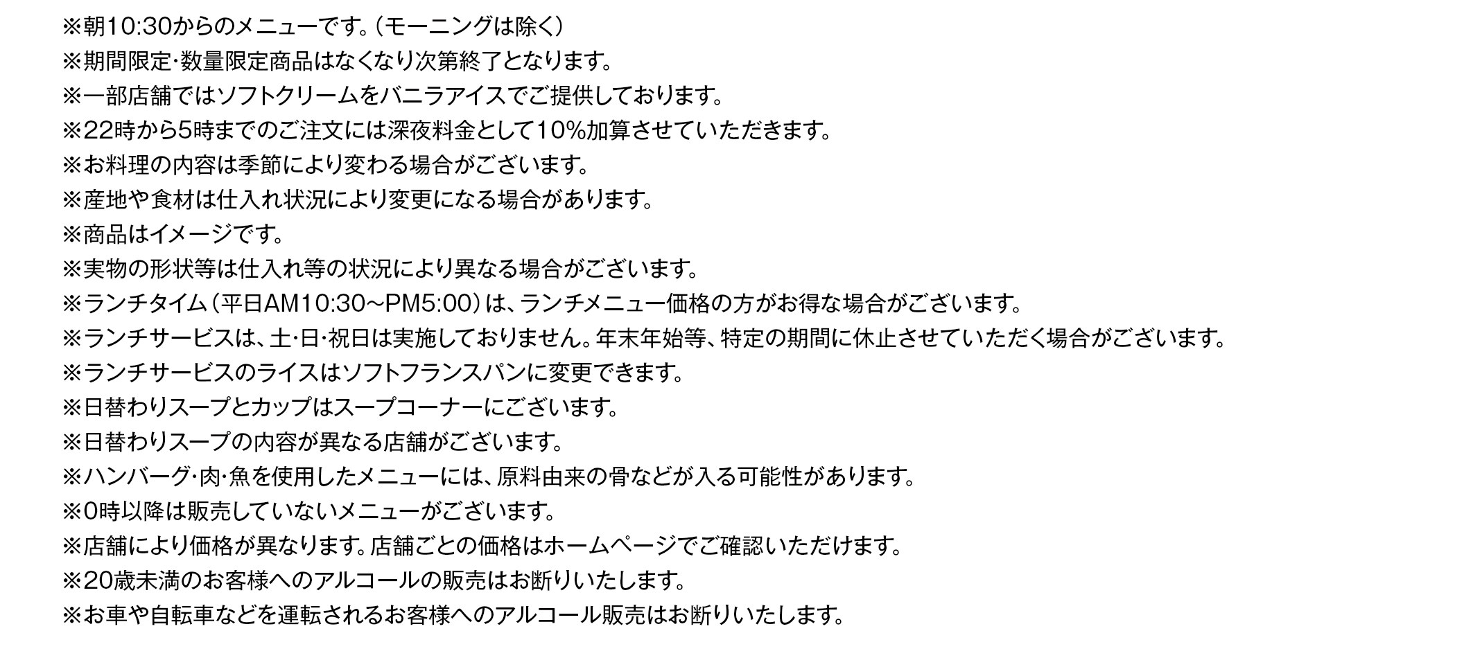 ※朝10:30からのメニューです。
※期間限定・数量限定商品はなくなり次第終了となります。
※一部店舗ではソフトクリームをバニラアイスでご提供しております。
※22時から5時までのご注⽂には深夜料⾦として10％加算させていただきます。
※お料理の内容は季節により変わる場合がございます。
※商品はイメージです。
※実物の形状等は仕入れ等の状況により異なる場合がございます。
※ランチタイム（平日AM10:30～PM5:00）は、ランチメニュー価格の方がお得な場合がございます。
※ランチサービスは、土・日・祝日は実施しておりません。年末年始等、特定の期間に休止させていただく場合がございます。
※ランチサービスのライスはソフトフランスパンに変更できます。※サラダのドレッシングはかけてご提供しております。
※ランチサービスの日替わりスープとカップはスープコーナーにございます。※日替わりスープの内容が異なる店舗がございます。
※ハンバーグ・肉・魚を使用したメニューには、原料由来の骨などが入る可能性があります。
※産地や⾷材は仕⼊れ状況により変更になる場合があります。
※0時以降は販売していないメニューがございます。
※店舗により価格が異なります。店舗ごとの価格はホームページでご確認いただけます。
※20歳未満のお客様へのアルコールの販売はお断りいたします。
※お車や自転車などを運転されるお客様へのアルコール販売はお断りいたします。