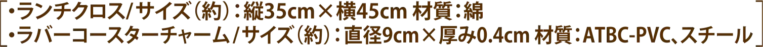 ［・ランチクロス／サイズ（約）：縦35cm×横45cm 材質：綿 ・ラバーコースターチャーム／サイズ（約）：直径9cm×厚み0.4cm 材質：ATBC-PVC、スチール］