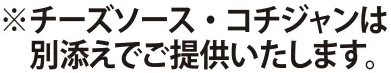 ※チーズソース・コチジャンは別添えでご提供いたします。