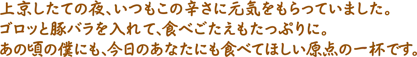 上京したての夜、いつもこの辛さに元気をもらっていました。ゴロッと豚バラを入れて、食べごたえもたっぷりに。あの頃の僕にも、今日のあなたにも食べてほしい原点の一杯です。