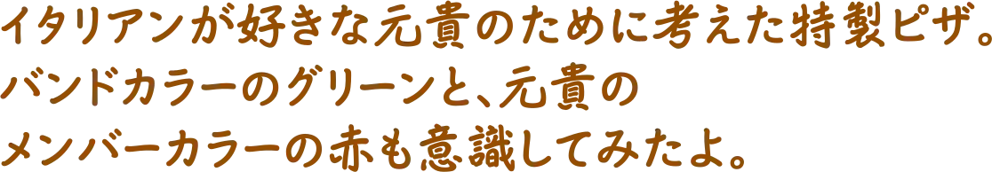 イタリアンが好きな元貴のために考えた特製ピザ。バンドカラーのグリーンと、元貴のメンバーカラーの赤も意識してみたよ。