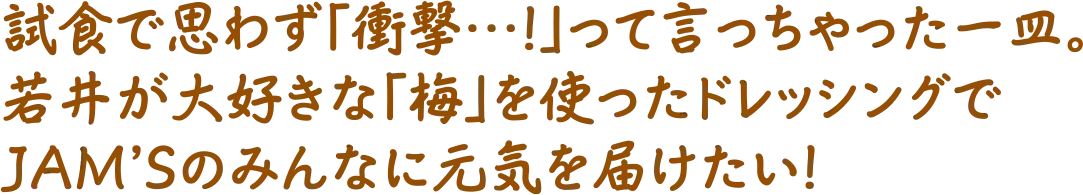 試食で思わず「衝撃…！」って言っちゃった一皿。若井が大好きな「梅」を使ったドレッシングでJAM'Sのみんなに元気を届けたい！
