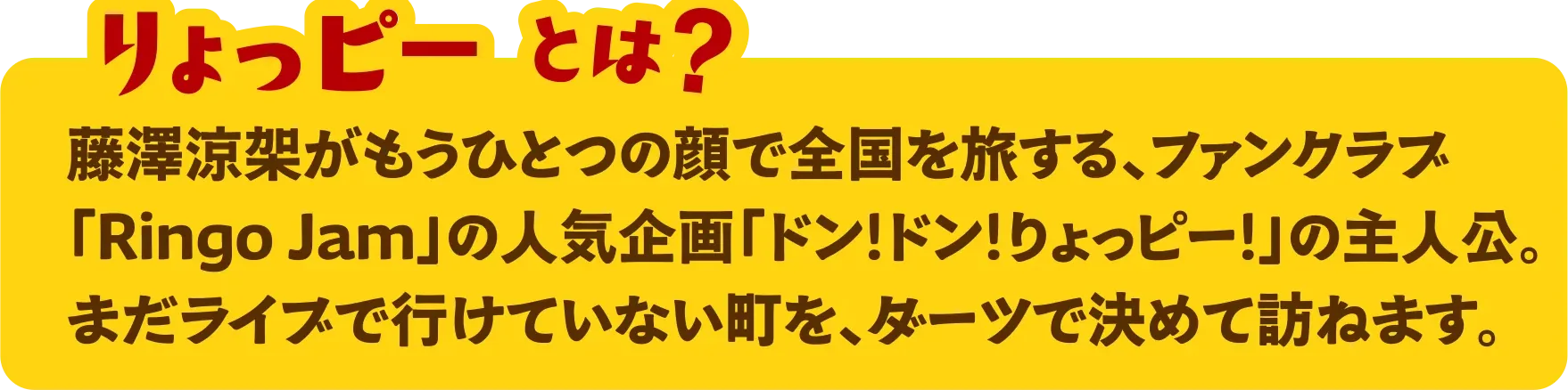 りょっピーとは？ 藤澤涼架がもうひとつの顔で全国を旅する、ファンクラブ「Ringo Jam」の人気企画「ドン！ドン！りょっピー！」の主人公。まだライブで行けていない町を、ダーツで決めて訪ねます。