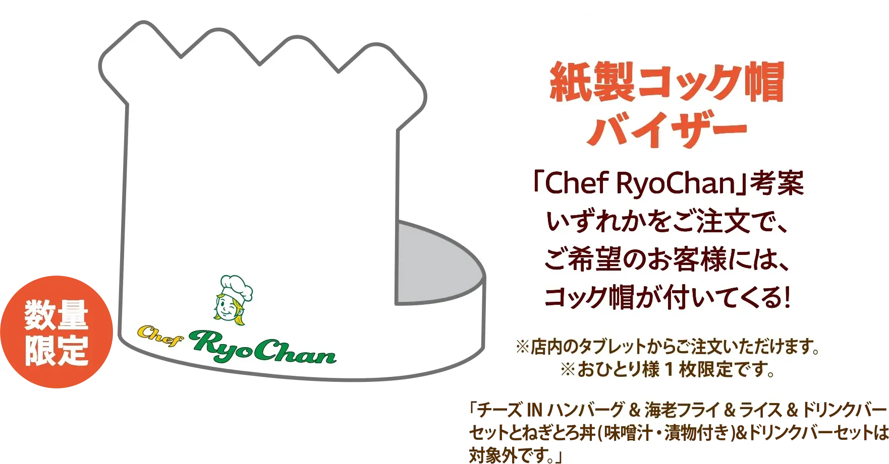 紙製コック帽バイザー 「Chef RyoChan」考案 いずれかをご注文で、ご希望のお客様には、コック帽が付いてくる！ ※店内のタブレットからご注文いただけます。※おひとり様1枚限定です。「チーズINハンバーグ＆海老フライ＆ライス＆ドリンクバーセットとねぎとろ丼（味噌汁・漬物付き）＆ドリンクバーセットは対象外です。」 数量限定