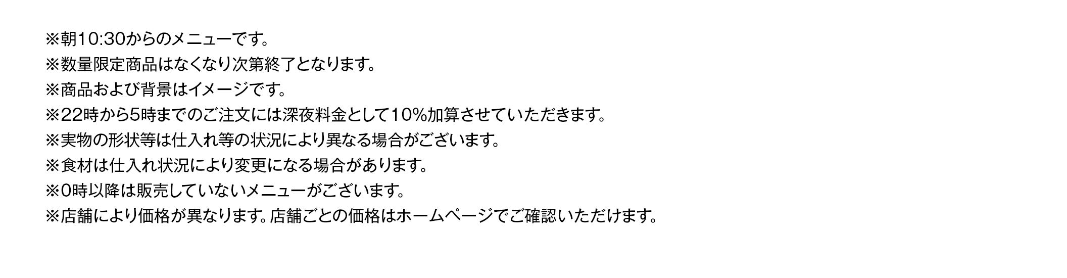 ※22時から5時までのご注⽂には深夜料⾦として10％加算させていただきます。※お料理の内容は季節により変わる場合がございます。写真はイメージです。実物の形状等は仕入れ等の状況により異なる場合がございます。※ランチタイム（平日AM10:30～PM5:00）は、ランチメニュー価格の方がお得な場合がございます。※ランチサービスは、土・日・祝は実施しておりません。年末年始等、特定の期間に休止させていただく場合がございます。※ランチサービスのライスはソフトフランスパンに変更できます。※サラダのドレッシングはかけてご提供しております。※ランチサービスの日替わりスープとカップはスープコーナーにございます。※日替わりスープの内容が異なる店舗が御座います。※22時から5時までのご注⽂には深夜料⾦として10％加算させていただきます。※ハンバーグ・肉・魚を使用したメニューには、原料由来の骨などが入る可能性があります。※産地や⾷材は仕⼊れ状況により変更になる場合があります。※0時以降は販売していないメニューが御座います。※店舗により価格が異なります。店舗ごとの価格はホームページでご確認いただけます。