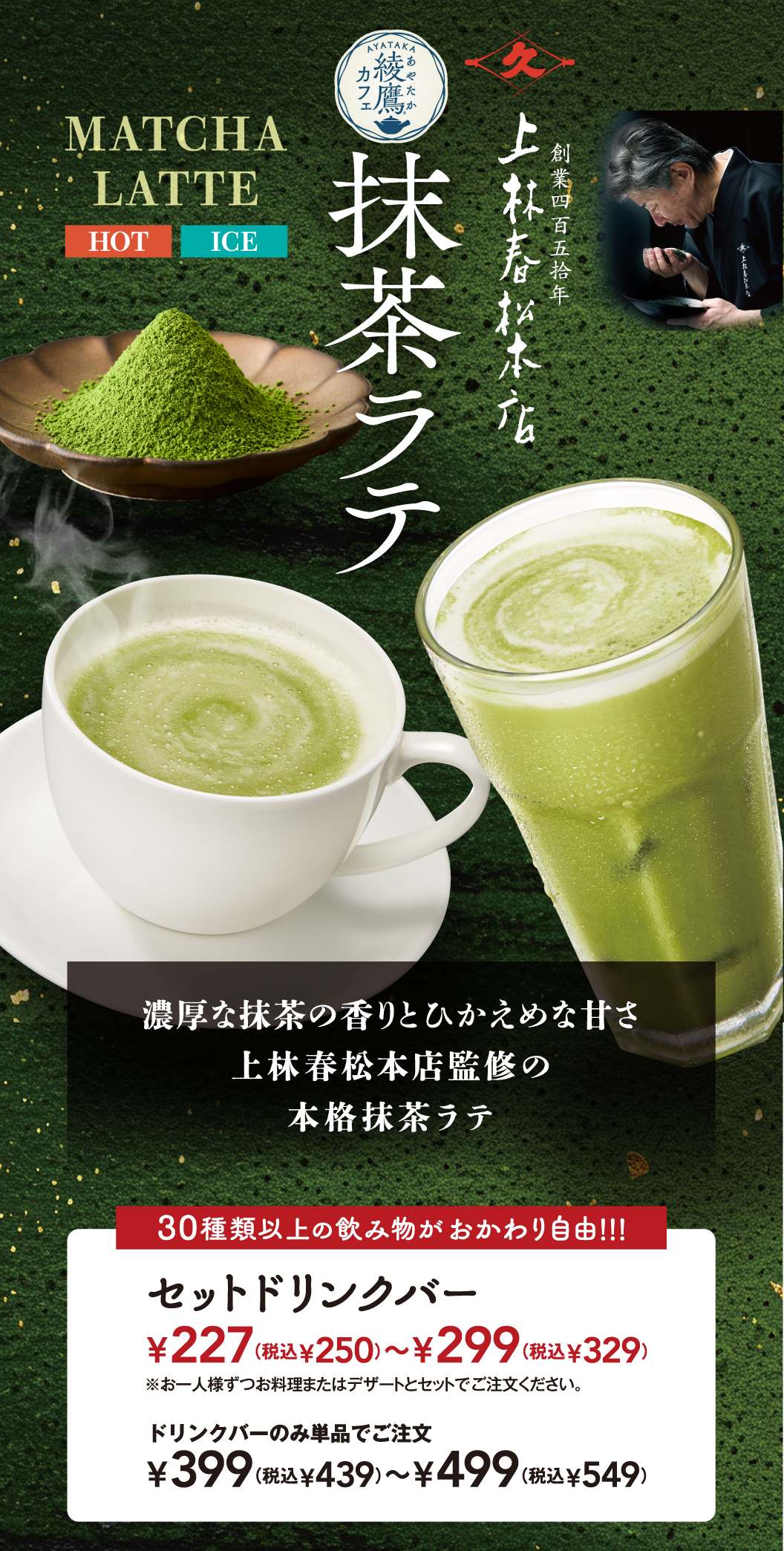 MATCHA LATTE HOT ICE 綾鷹カフェ 抹茶ラテ 創業四百五拾年 上林春松本店 濃厚な抹茶の香りとひかえめな甘さ 上林春松本店監修の 本格抹茶ラテ 30種類以上の飲み物がおかわり自由!!! セットドリンクバー ¥227(税込¥250)〜¥299(税込¥329) ※お一人様ずつお料理またはデザートとセットでご注文ください。 ドリンクバーのみ単品でご注文 ¥399(税込¥439)〜¥499(税込¥549)