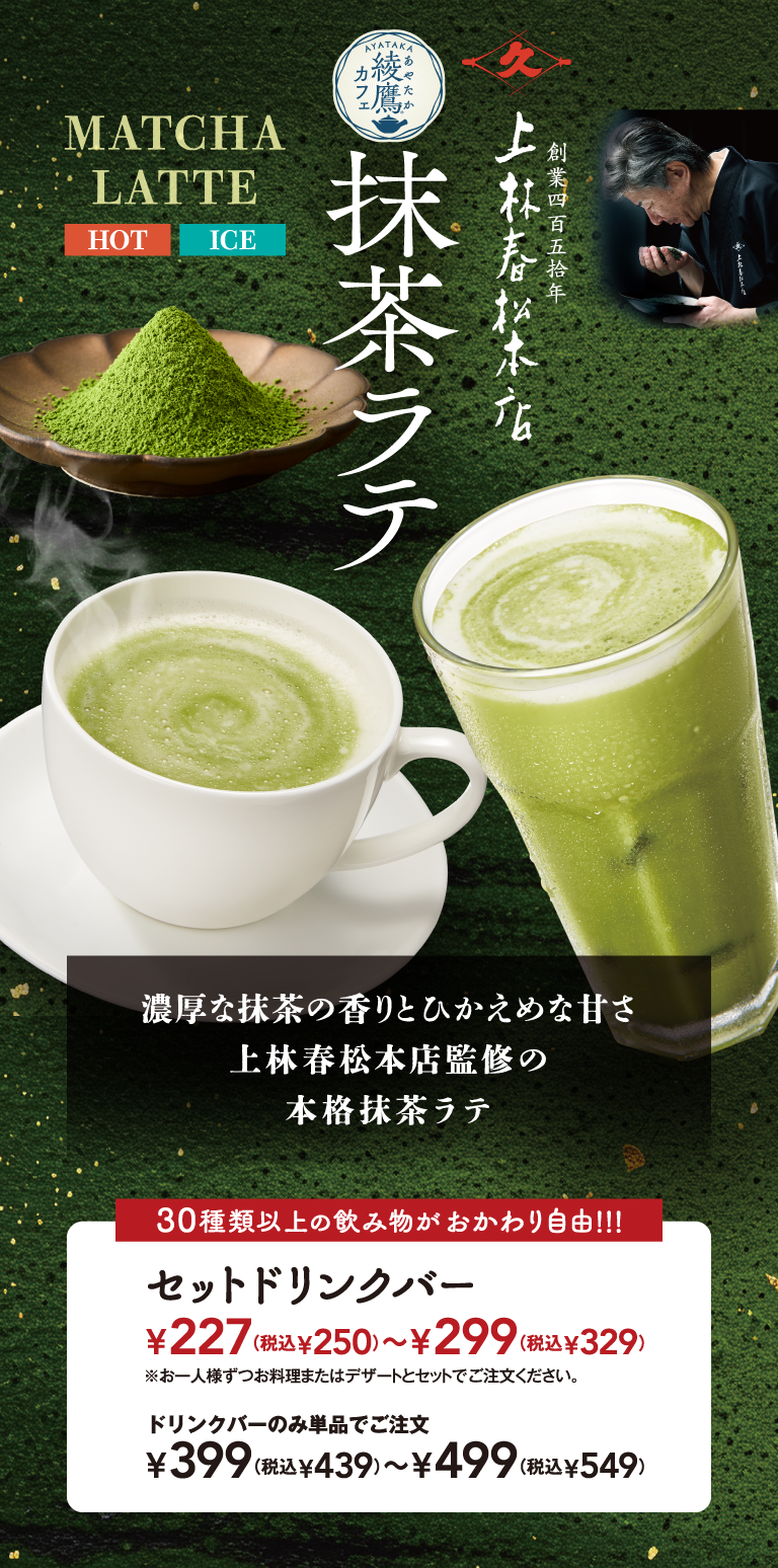 MATCHA LATTE HOT ICE 綾鷹カフェ 抹茶ラテ 創業四百五拾年 上林春松本店 濃厚な抹茶の香りとひかえめな甘さ 上林春松本店監修の 本格抹茶ラテ 30種類以上の飲み物がおかわり自由!!! セットドリンクバー ¥227(税込¥250)〜¥299(税込¥329) ※お一人様ずつお料理またはデザートとセットでご注文ください。 ドリンクバーのみ単品でご注文 ¥399(税込¥439)〜¥499(税込¥549)