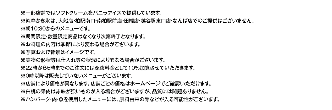 ※一部店舗ではソフトクリームをバニラアイスで提供しています。
※純粋かき氷は、大船店・柏駅南口・南柏駅前店・田端店・越谷駅東口店・なんば店でのご提供はございません。
※朝10:30からのメニューです。
※期間限定・数量限定商品はなくなり次第終了となります。
※お料理の内容は季節により変わる場合がございます。
※写真および背景はイメージです。
※実物の形状等は仕入れ等の状況により異なる場合がございます。
※22時から5時までのご注⽂には深夜料⾦として10％加算させていただきます。
※0時以降は販売していないメニューがございます。
※店舗により価格が異なります。店舗ごとの価格はホームページでご確認いただけます。
※白桃の果肉は赤味が強いものが入る場合がございますが、品質には問題ありません。